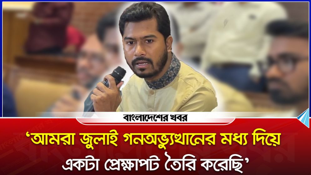 ‘আমরা জুলাই গনঅভ্যুত্থানের মধ্য দিয়ে একটা প্রেক্ষাপট তৈরি করেছি’